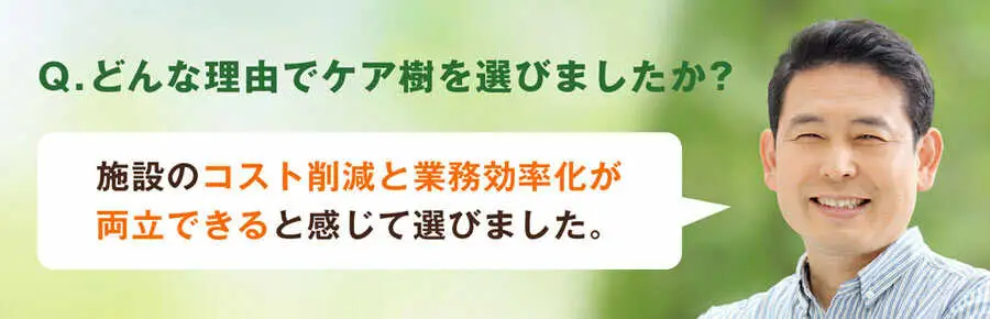 Q.どんな理由でケア樹を選びましたか?施設のコスト削減と業務効率化が両立できると感じて選びました。