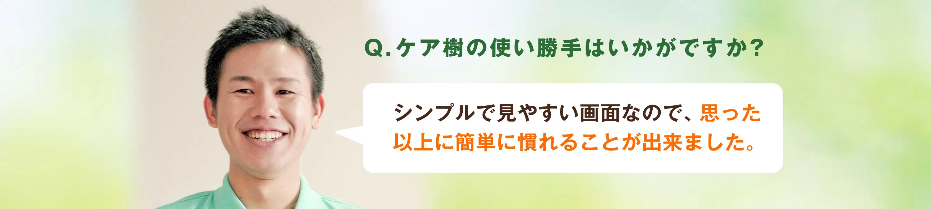 Q.ケア樹の使い勝手はいかがですか?A.シンプルで見やすい画面なんで、思った以上に簡単に慣れることが出来ました。
