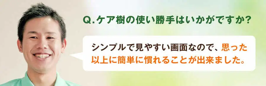 Q.ケア樹の使い勝手はいかがですか?A.シンプルで見やすい画面なんで、思った以上に簡単に慣れることが出来ました。