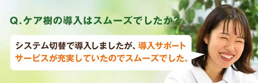 Q.ケア樹の導入はスムーズでしたか?A.介護システム切り替えで導入しましたが、導入サポートが充実していたのでスムーズでした。