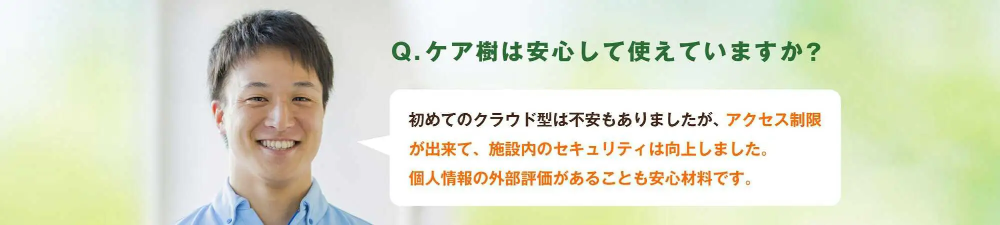 Q.ケア樹は安心して使えていますか?A.初めてのクラウド型(介護ソフト)で不安もありましたが、アクセス制限が出来て、施設内のセキュリティは向上しました。個人情報の外部評価があることも安心材料です。