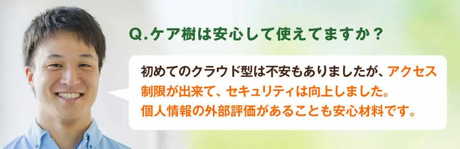Q.ケア樹は安心して使えていますか?A.初めてのクラウド型で不安もありましたが、アクセス制限が出来て、施設内のセキュリティは向上しました。個人情報の外部評価があることも安心材料です。