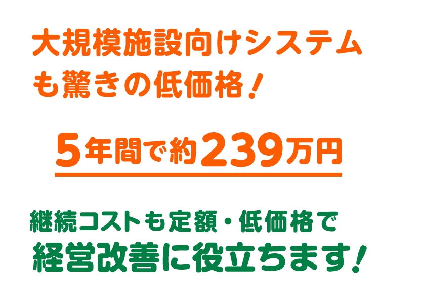 大規模施設向けシステムも驚きの低価格。５年間で約239万円。継続コストも定額・低価格で経営改善に役立ちます。