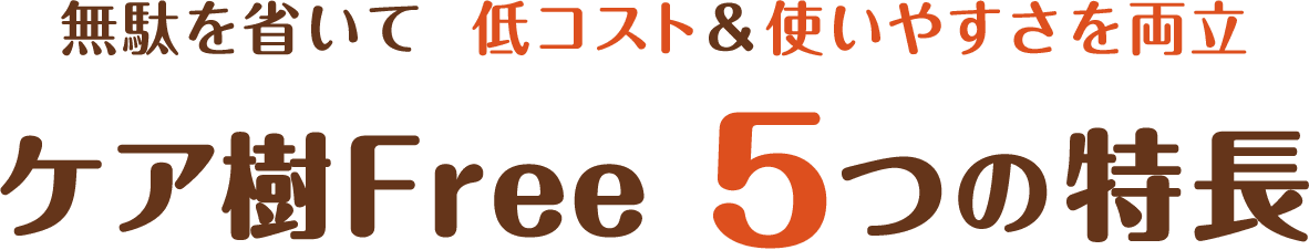 無駄を省いて 低コスト&低コストを両立 ケア樹Free5つの特長
